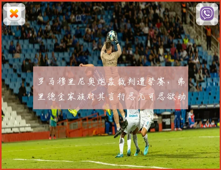 罗马穆里尼奥炮轰裁判遭禁赛，弗里德金家族对其言行忍无可忍欲动手