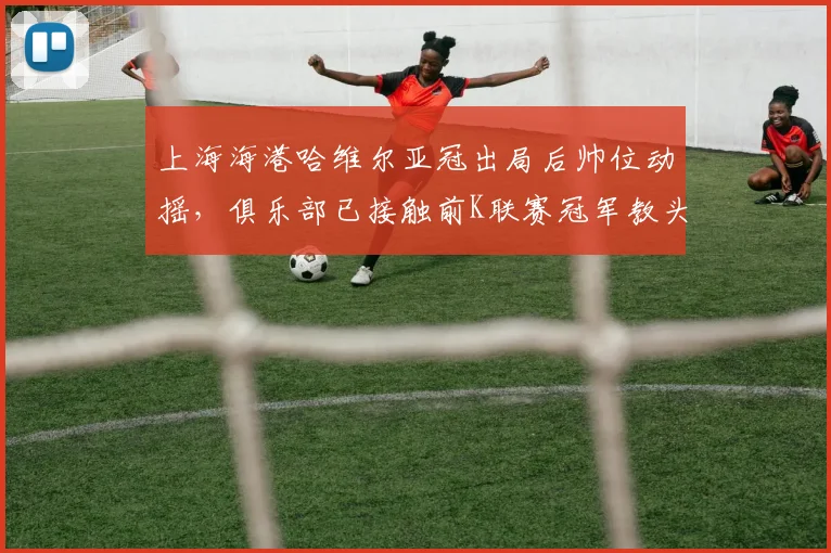 上海海港哈维尔亚冠出局后帅位动摇,俱乐部已接触前K联赛冠军教头