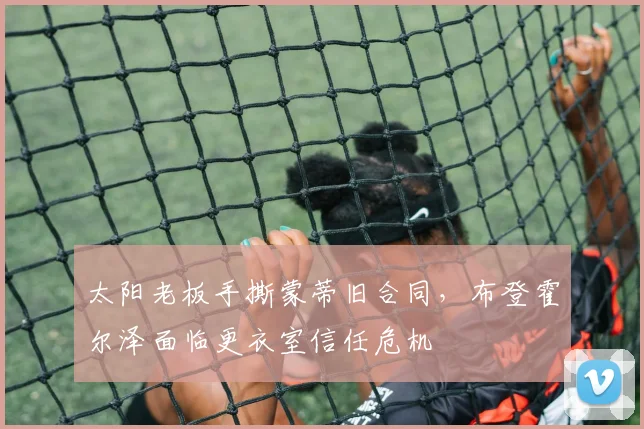 太阳老板手撕蒙蒂旧合同,布登霍尔泽面临更衣室信任危机
