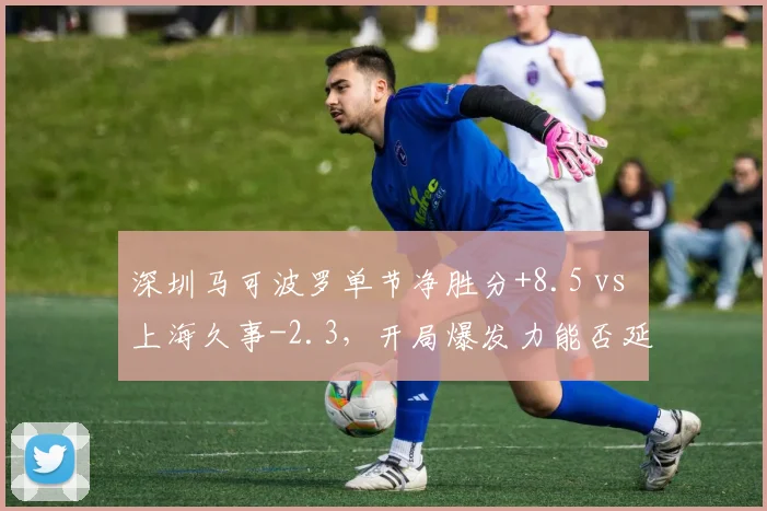 深圳马可波罗单节净胜分+8.5 vs 上海久事-2.3，开局爆发力能否延续