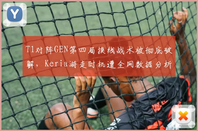 T1对阵GEN第四局换线战术被彻底破解,Keria游走时机遭全网数据分析质疑