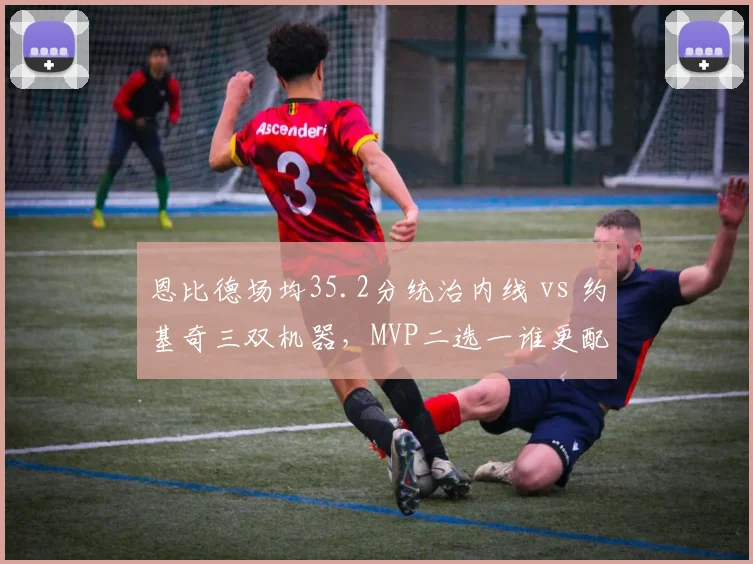 恩比德场均35.2分统治内线 vs 约基奇三双机器，MVP二选一谁更配