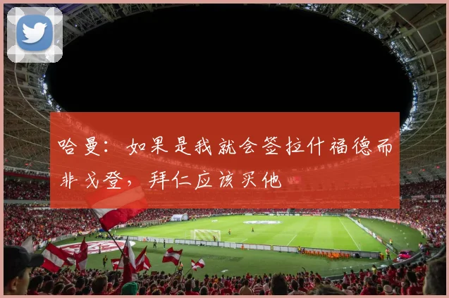 哈曼：如果是我就会签拉什福德而非戈登，拜仁应该买他