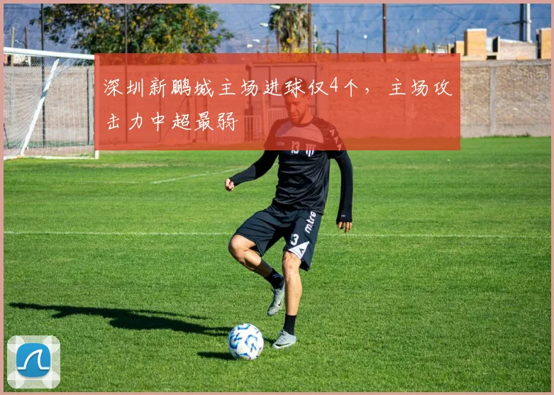 深圳新鹏城主场进球仅4个，主场攻击力中超最弱